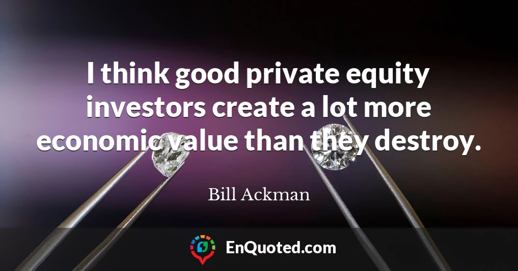 I think good private equity investors create a lot more economic value than they destroy.