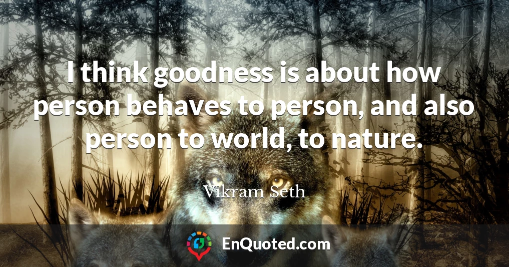 I think goodness is about how person behaves to person, and also person to world, to nature.