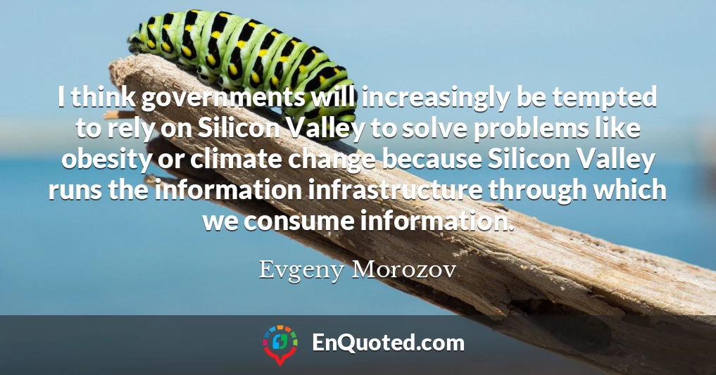 I think governments will increasingly be tempted to rely on Silicon Valley to solve problems like obesity or climate change because Silicon Valley runs the information infrastructure through which we consume information.