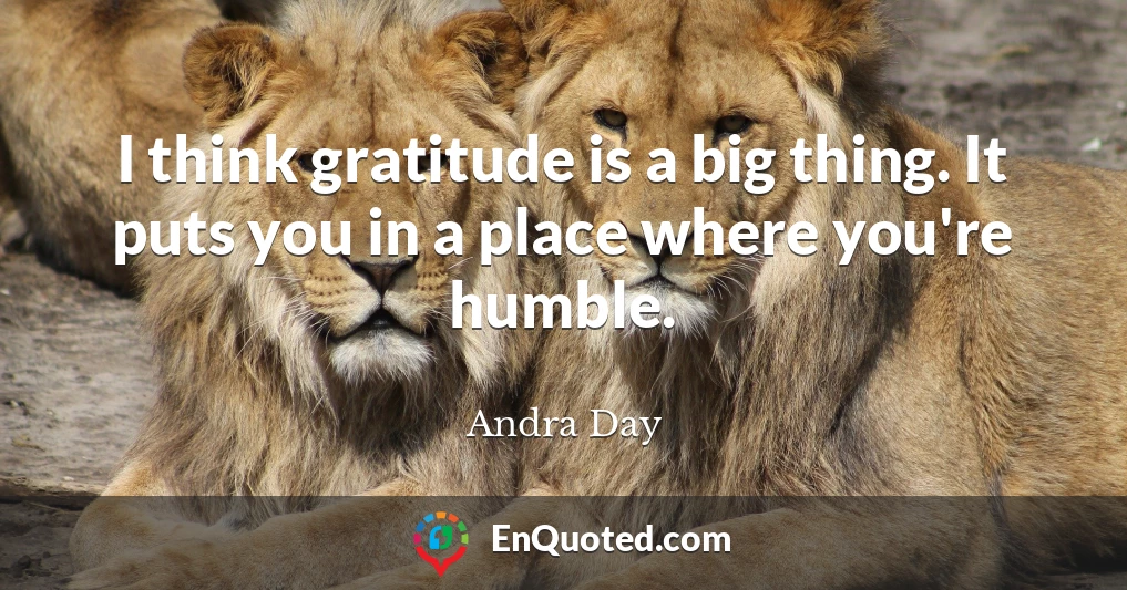 I think gratitude is a big thing. It puts you in a place where you're humble.