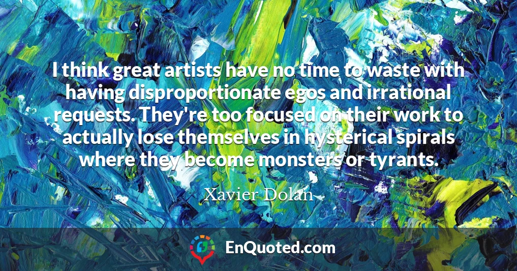 I think great artists have no time to waste with having disproportionate egos and irrational requests. They're too focused on their work to actually lose themselves in hysterical spirals where they become monsters or tyrants.