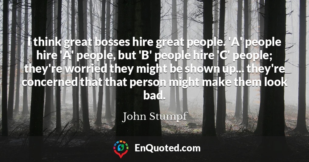 I think great bosses hire great people. 'A' people hire 'A' people, but 'B' people hire 'C' people; they're worried they might be shown up... they're concerned that that person might make them look bad.
