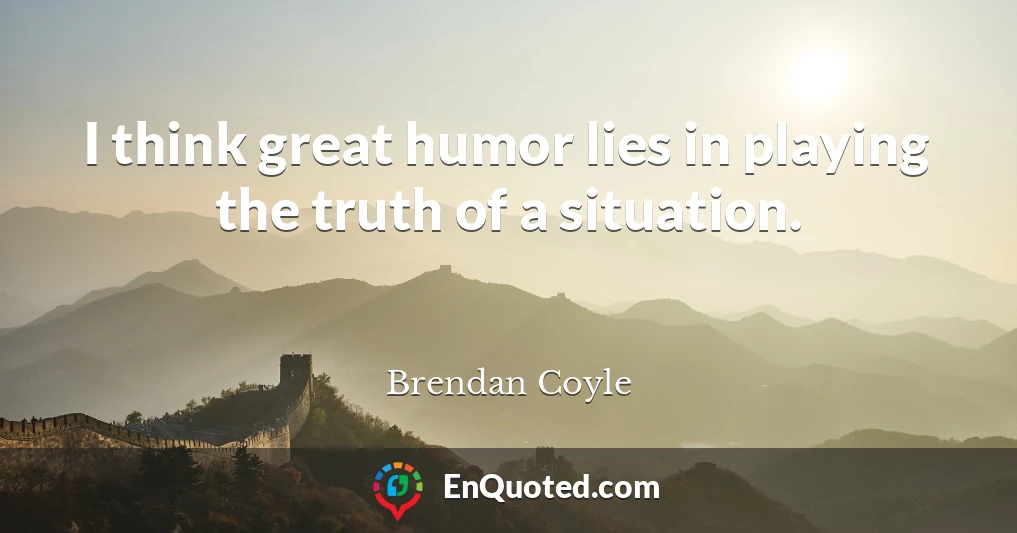 I think great humor lies in playing the truth of a situation.