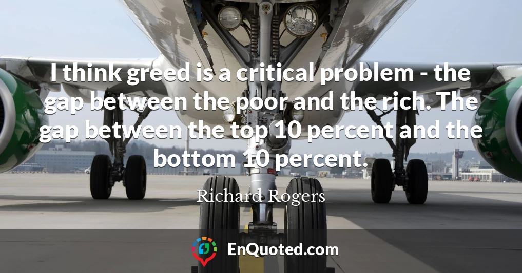 I think greed is a critical problem - the gap between the poor and the rich. The gap between the top 10 percent and the bottom 10 percent.