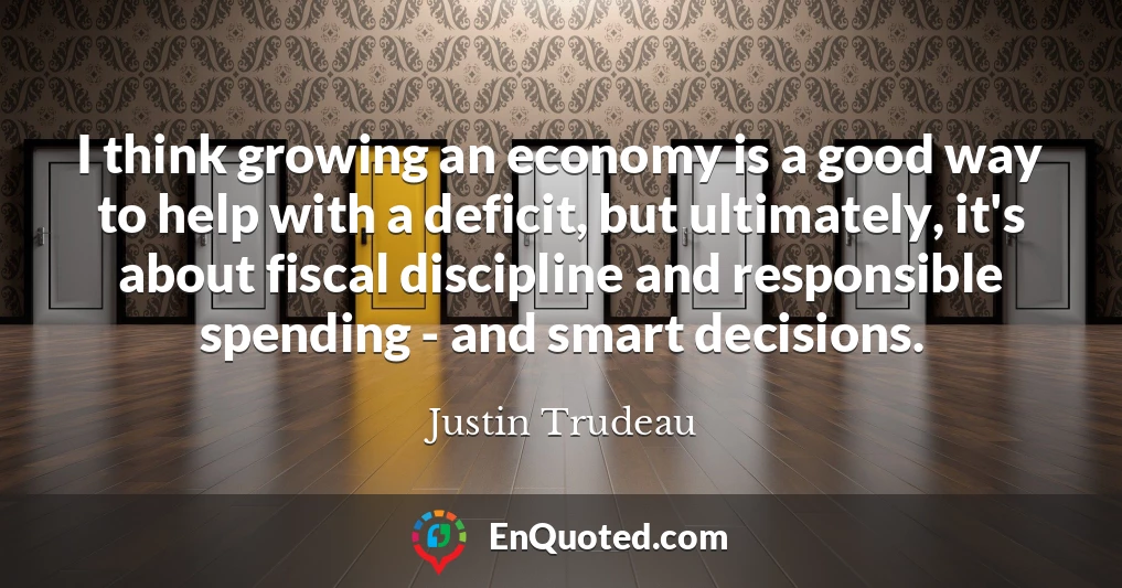 I think growing an economy is a good way to help with a deficit, but ultimately, it's about fiscal discipline and responsible spending - and smart decisions.