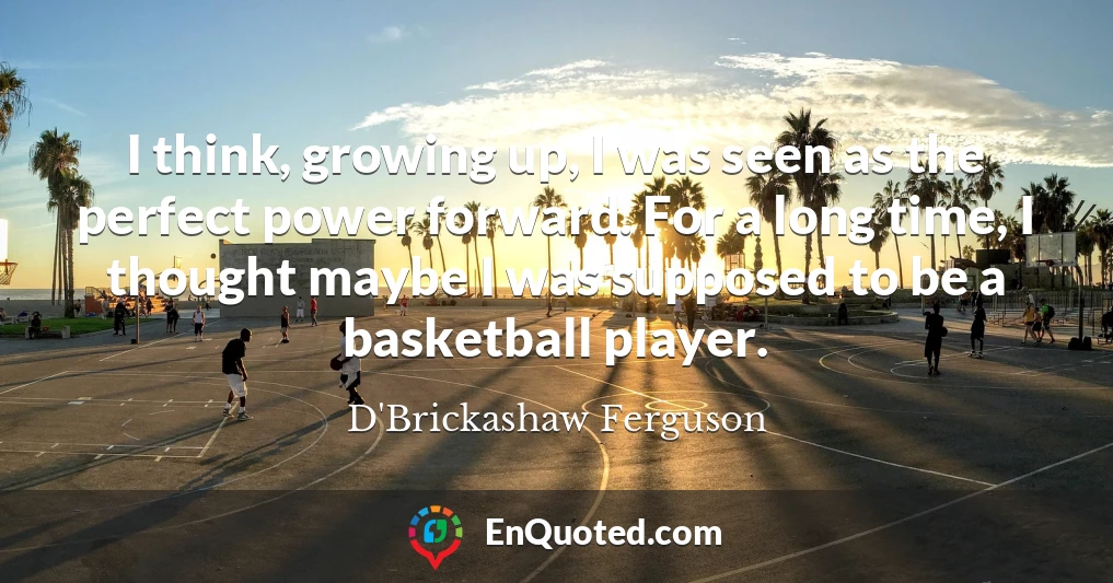 I think, growing up, I was seen as the perfect power forward. For a long time, I thought maybe I was supposed to be a basketball player.