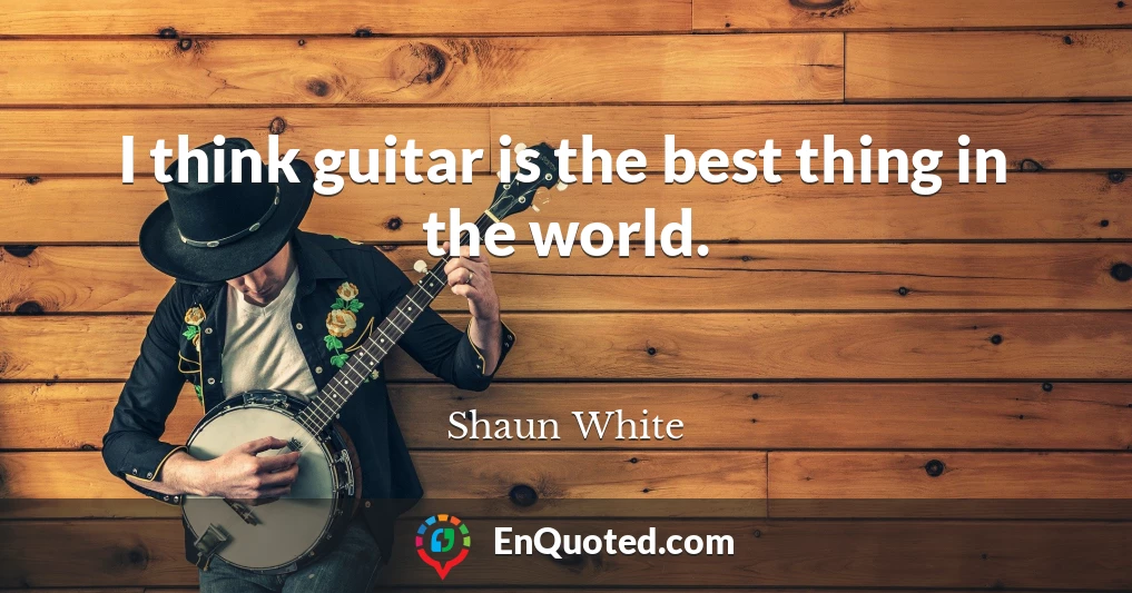 I think guitar is the best thing in the world.