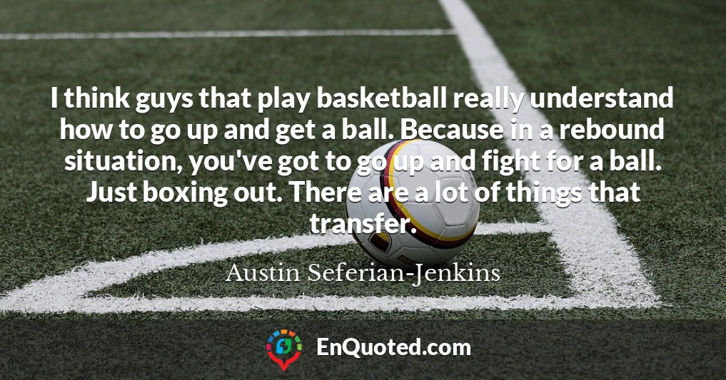 I think guys that play basketball really understand how to go up and get a ball. Because in a rebound situation, you've got to go up and fight for a ball. Just boxing out. There are a lot of things that transfer.