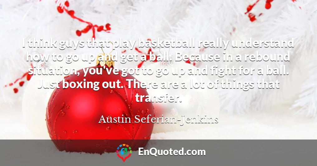 I think guys that play basketball really understand how to go up and get a ball. Because in a rebound situation, you've got to go up and fight for a ball. Just boxing out. There are a lot of things that transfer.