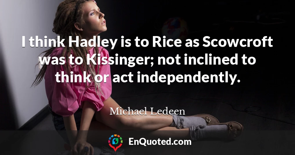 I think Hadley is to Rice as Scowcroft was to Kissinger; not inclined to think or act independently.