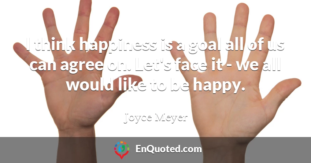 I think happiness is a goal all of us can agree on. Let's face it - we all would like to be happy.