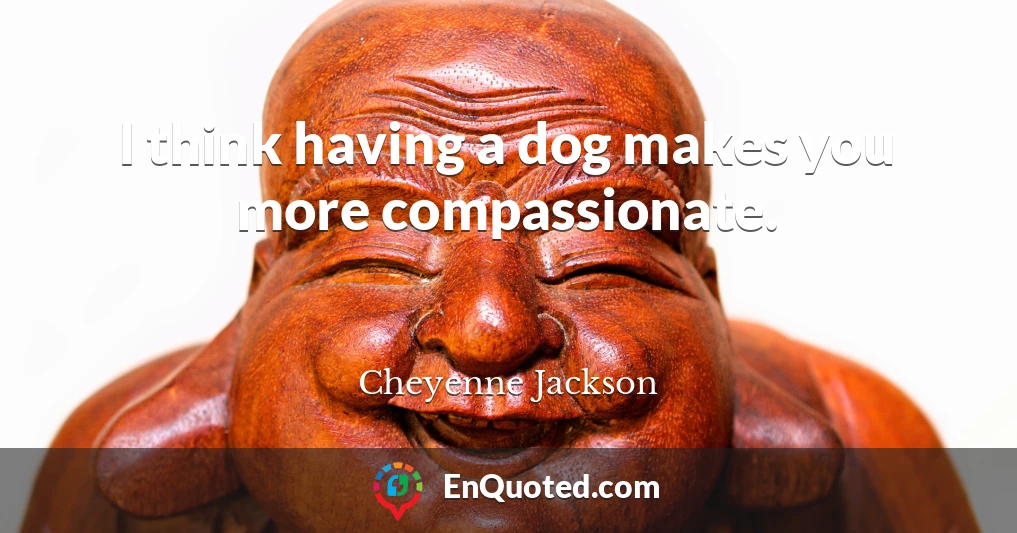 I think having a dog makes you more compassionate.
