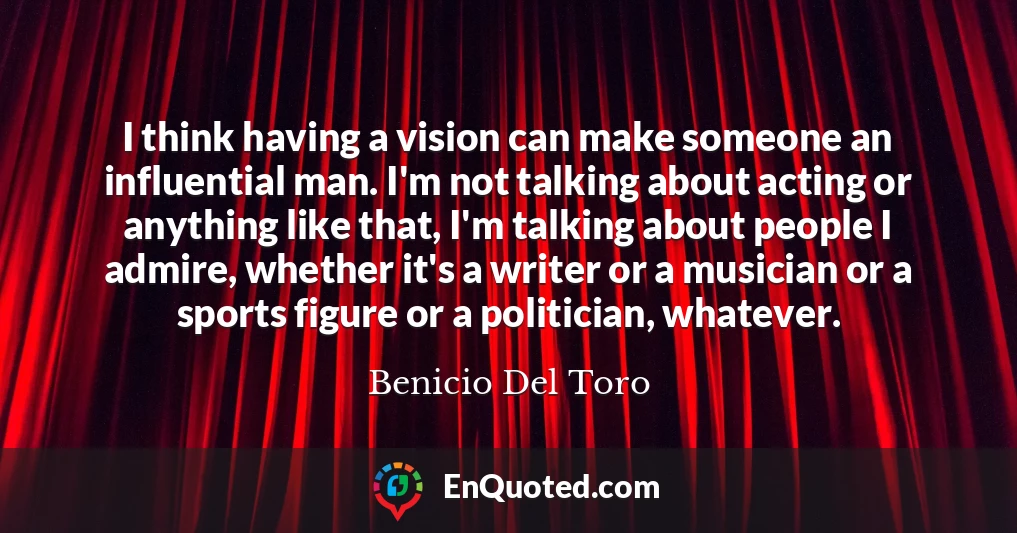 I think having a vision can make someone an influential man. I'm not talking about acting or anything like that, I'm talking about people I admire, whether it's a writer or a musician or a sports figure or a politician, whatever.