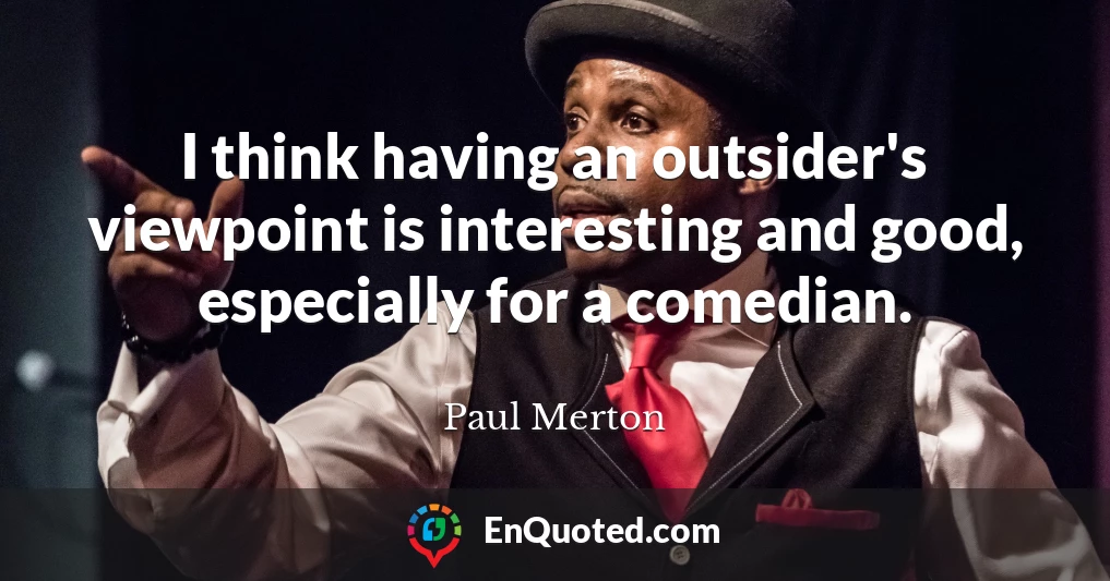 I think having an outsider's viewpoint is interesting and good, especially for a comedian.