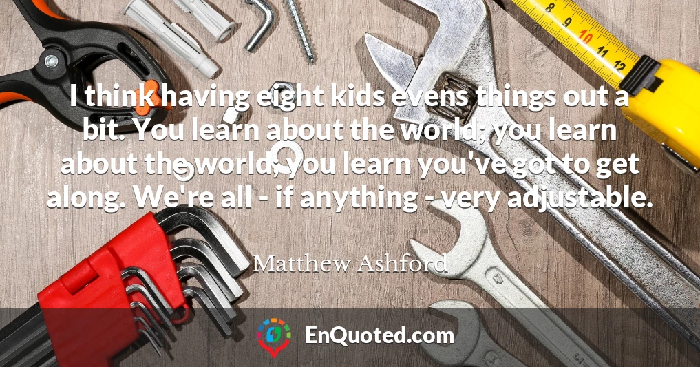 I think having eight kids evens things out a bit. You learn about the world; you learn about the world; you learn you've got to get along. We're all - if anything - very adjustable.