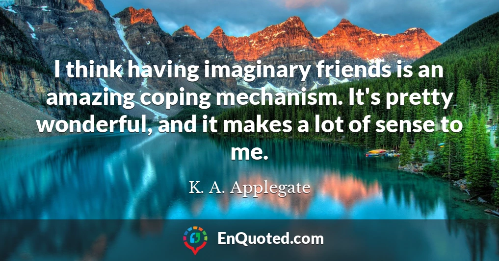 I think having imaginary friends is an amazing coping mechanism. It's pretty wonderful, and it makes a lot of sense to me.