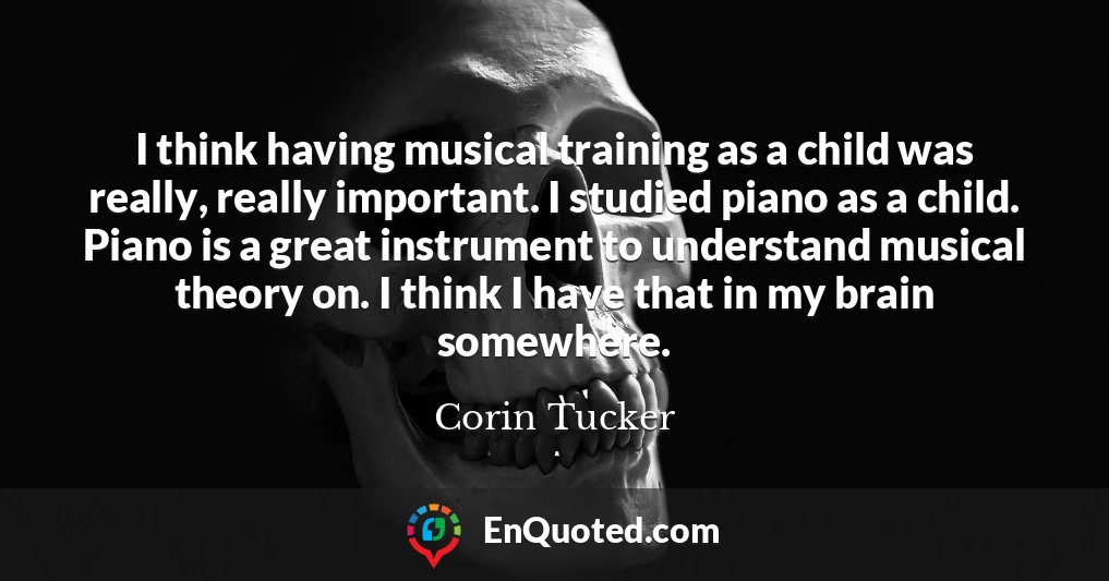 I think having musical training as a child was really, really important. I studied piano as a child. Piano is a great instrument to understand musical theory on. I think I have that in my brain somewhere.