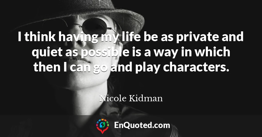 I think having my life be as private and quiet as possible is a way in which then I can go and play characters.