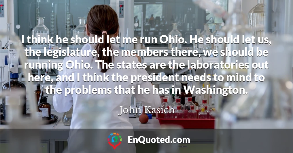I think he should let me run Ohio. He should let us, the legislature, the members there, we should be running Ohio. The states are the laboratories out here, and I think the president needs to mind to the problems that he has in Washington.