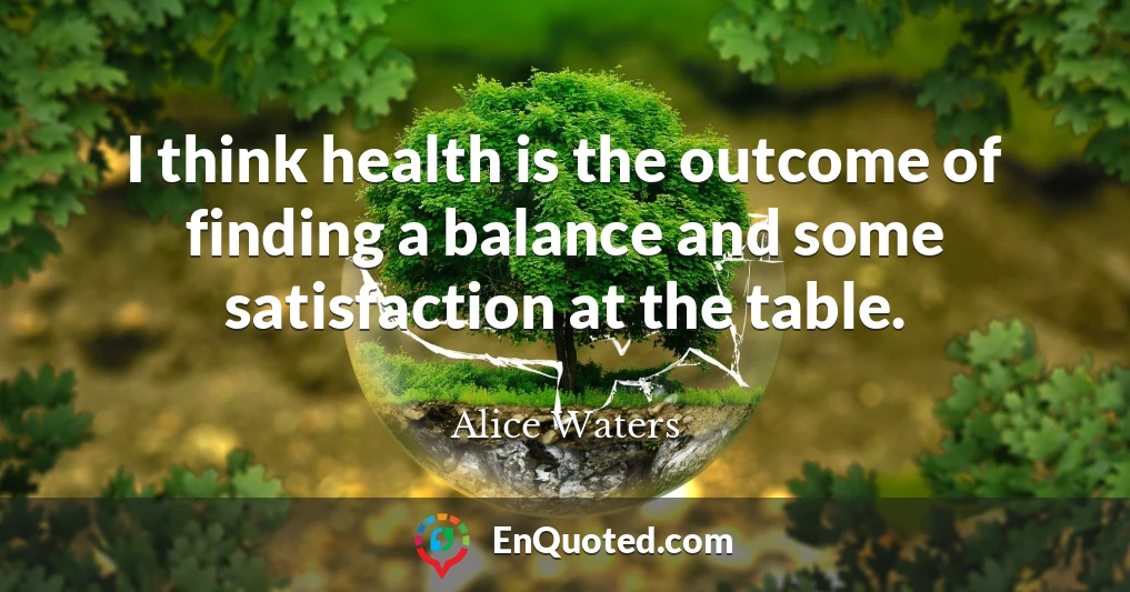 I think health is the outcome of finding a balance and some satisfaction at the table.