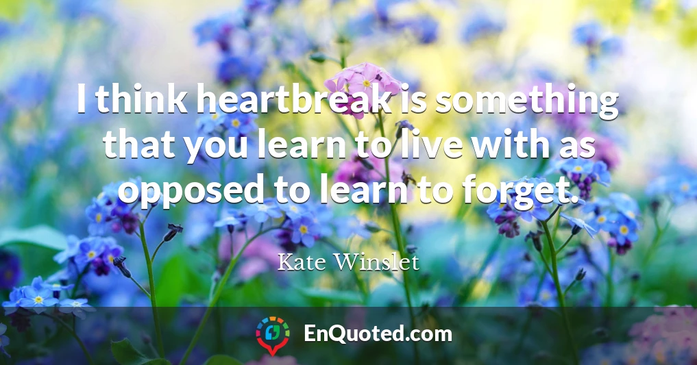 I think heartbreak is something that you learn to live with as opposed to learn to forget.