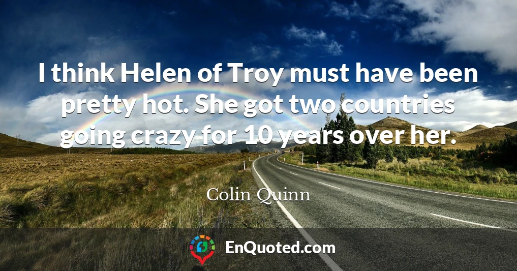 I think Helen of Troy must have been pretty hot. She got two countries going crazy for 10 years over her.