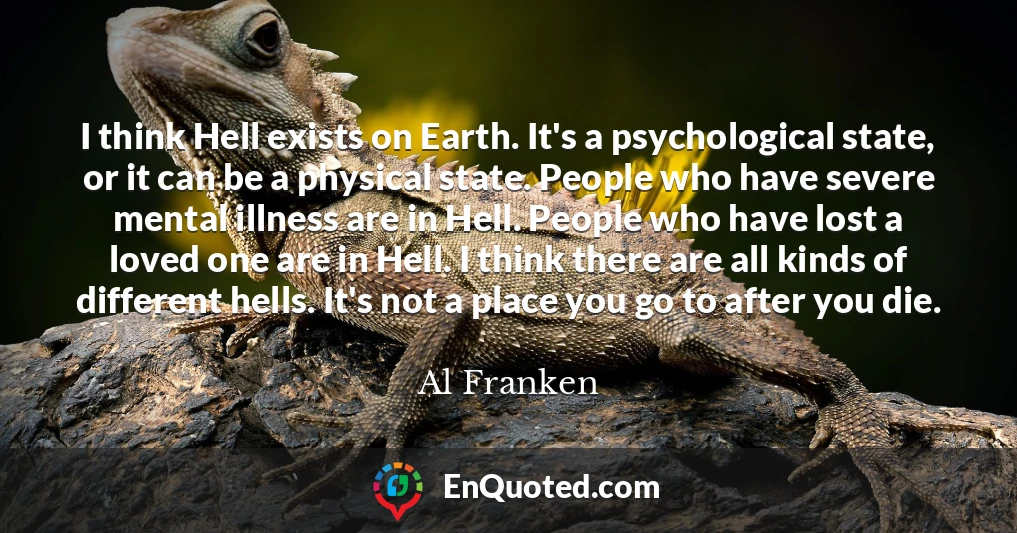 I think Hell exists on Earth. It's a psychological state, or it can be a physical state. People who have severe mental illness are in Hell. People who have lost a loved one are in Hell. I think there are all kinds of different hells. It's not a place you go to after you die.