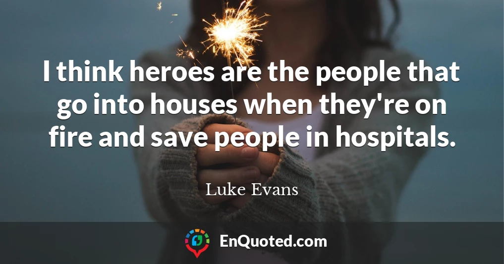I think heroes are the people that go into houses when they're on fire and save people in hospitals.