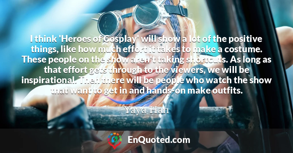 I think 'Heroes of Cosplay' will show a lot of the positive things, like how much effort it takes to make a costume. These people on the show aren't taking shortcuts. As long as that effort gets through to the viewers, we will be inspirational. Then there will be people who watch the show that want to get in and hands-on make outfits.