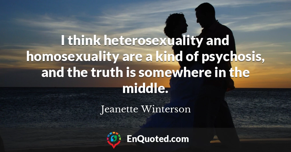 I think heterosexuality and homosexuality are a kind of psychosis, and the truth is somewhere in the middle.