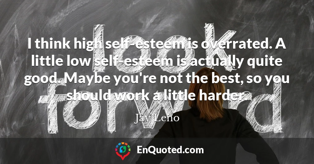 I think high self-esteem is overrated. A little low self-esteem is actually quite good. Maybe you're not the best, so you should work a little harder.