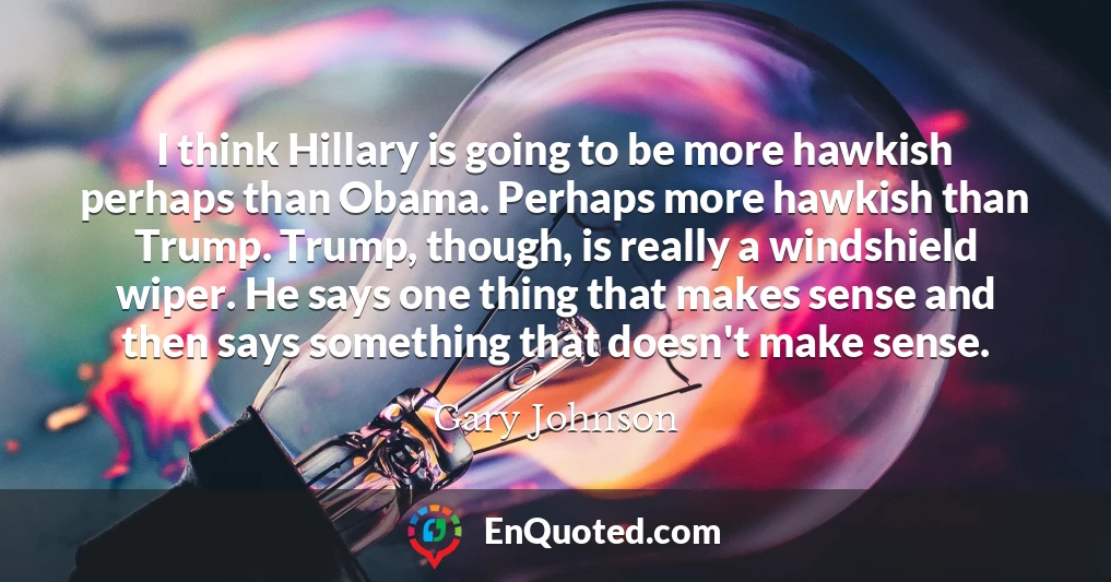 I think Hillary is going to be more hawkish perhaps than Obama. Perhaps more hawkish than Trump. Trump, though, is really a windshield wiper. He says one thing that makes sense and then says something that doesn't make sense.