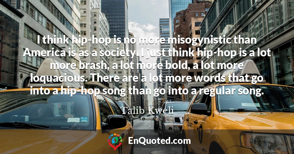 I think hip-hop is no more misogynistic than America is as a society. I just think hip-hop is a lot more brash, a lot more bold, a lot more loquacious. There are a lot more words that go into a hip-hop song than go into a regular song.