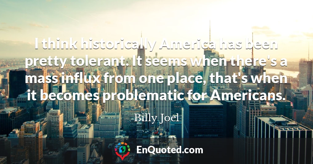 I think historically America has been pretty tolerant. It seems when there's a mass influx from one place, that's when it becomes problematic for Americans.