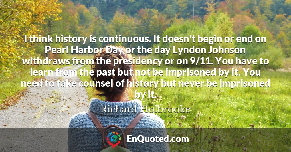I think history is continuous. It doesn't begin or end on Pearl Harbor Day or the day Lyndon Johnson withdraws from the presidency or on 9/11. You have to learn from the past but not be imprisoned by it. You need to take counsel of history but never be imprisoned by it.