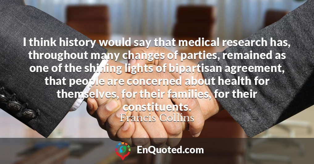 I think history would say that medical research has, throughout many changes of parties, remained as one of the shining lights of bipartisan agreement, that people are concerned about health for themselves, for their families, for their constituents.