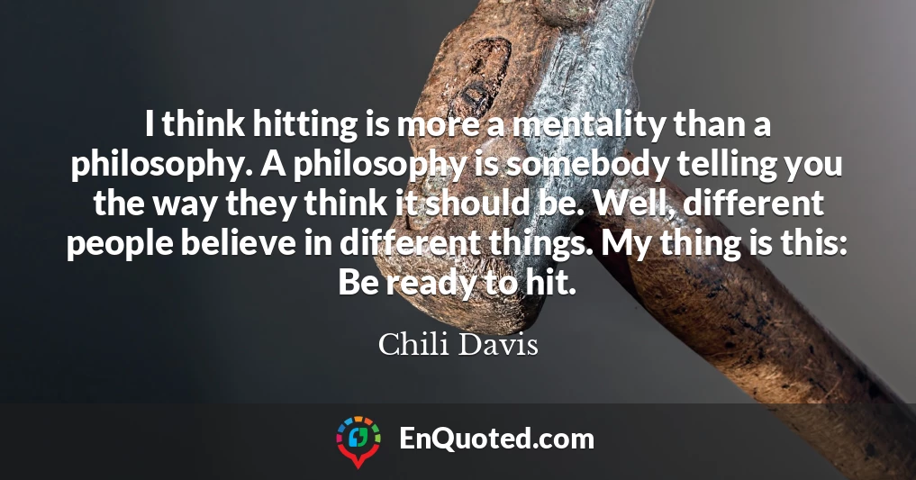 I think hitting is more a mentality than a philosophy. A philosophy is somebody telling you the way they think it should be. Well, different people believe in different things. My thing is this: Be ready to hit.