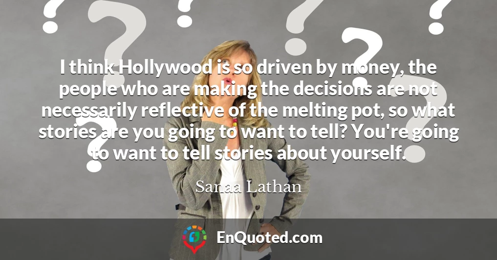 I think Hollywood is so driven by money, the people who are making the decisions are not necessarily reflective of the melting pot, so what stories are you going to want to tell? You're going to want to tell stories about yourself.