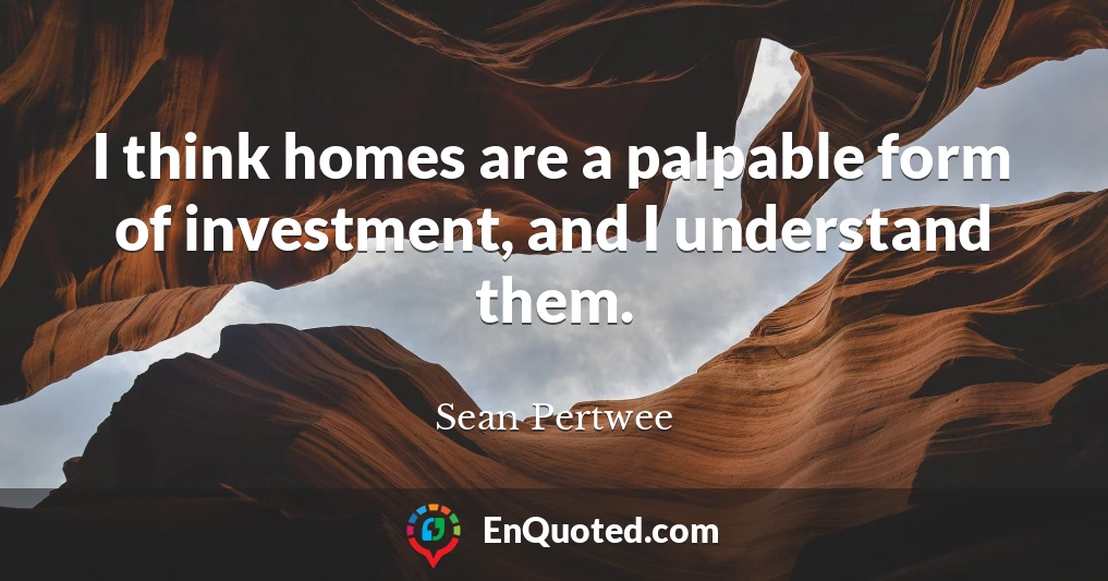I think homes are a palpable form of investment, and I understand them.