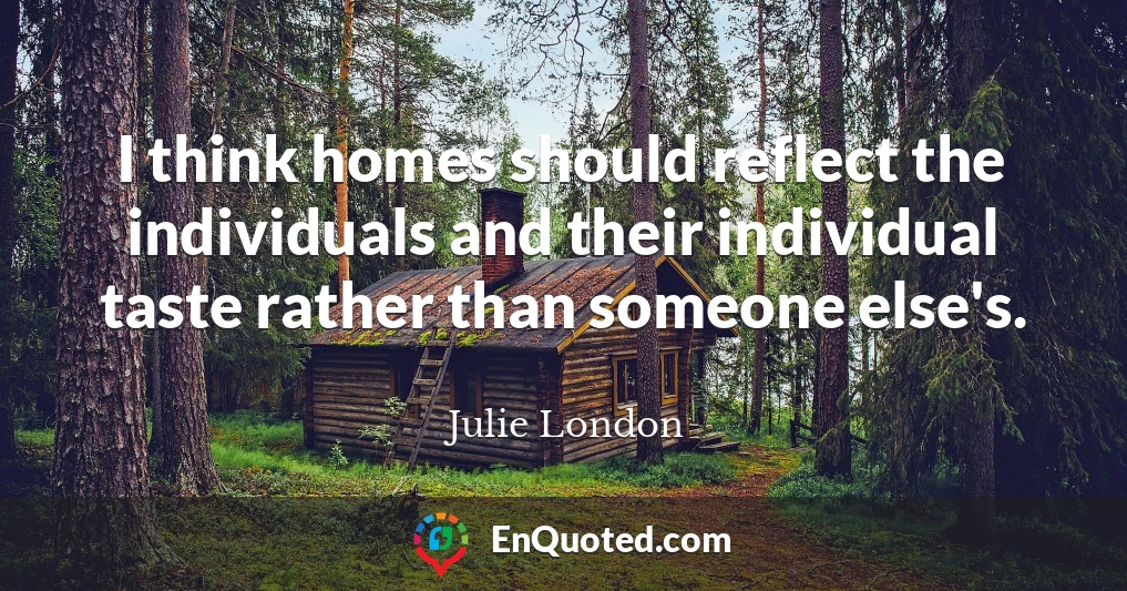 I think homes should reflect the individuals and their individual taste rather than someone else's.