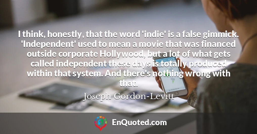 I think, honestly, that the word 'indie' is a false gimmick. 'Independent' used to mean a movie that was financed outside corporate Hollywood, but a lot of what gets called independent these days is totally produced within that system. And there's nothing wrong with that.