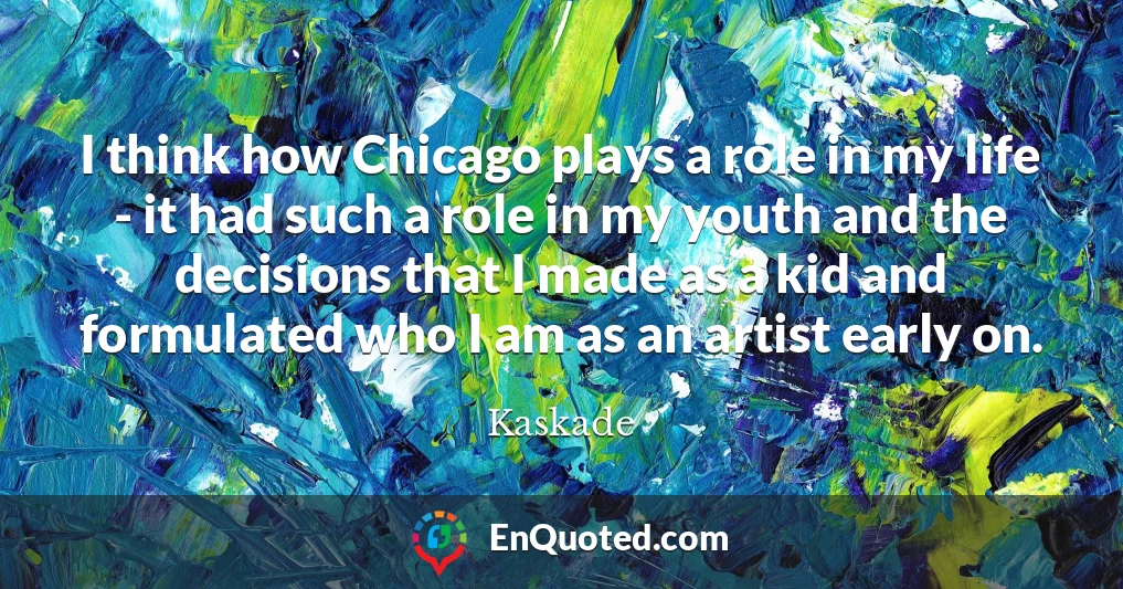 I think how Chicago plays a role in my life - it had such a role in my youth and the decisions that I made as a kid and formulated who I am as an artist early on.
