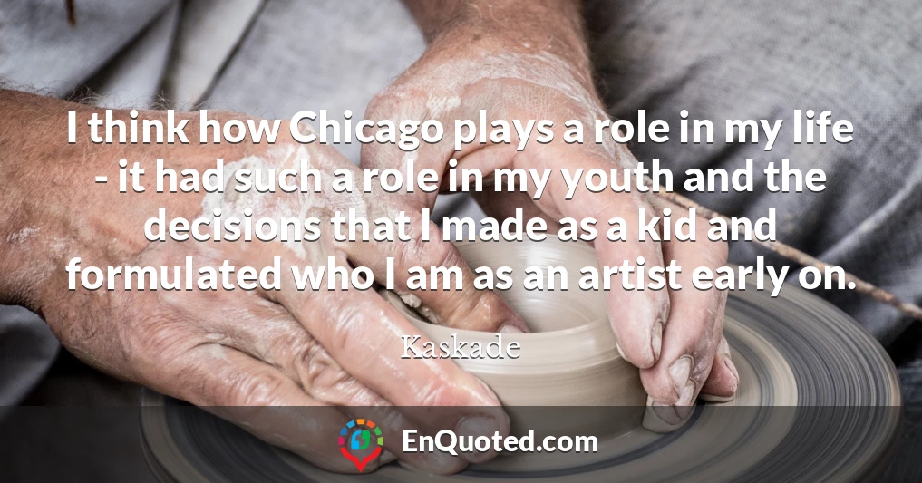 I think how Chicago plays a role in my life - it had such a role in my youth and the decisions that I made as a kid and formulated who I am as an artist early on.