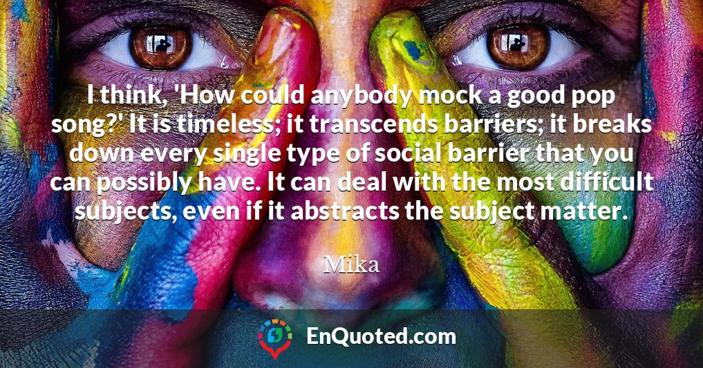 I think, 'How could anybody mock a good pop song?' It is timeless; it transcends barriers; it breaks down every single type of social barrier that you can possibly have. It can deal with the most difficult subjects, even if it abstracts the subject matter.