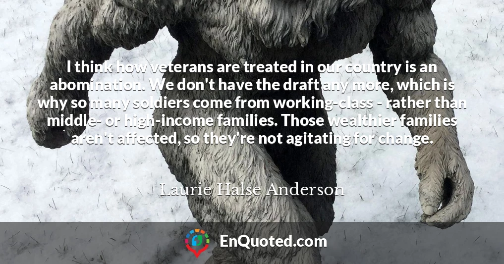 I think how veterans are treated in our country is an abomination. We don't have the draft any more, which is why so many soldiers come from working-class - rather than middle- or high-income families. Those wealthier families aren't affected, so they're not agitating for change.