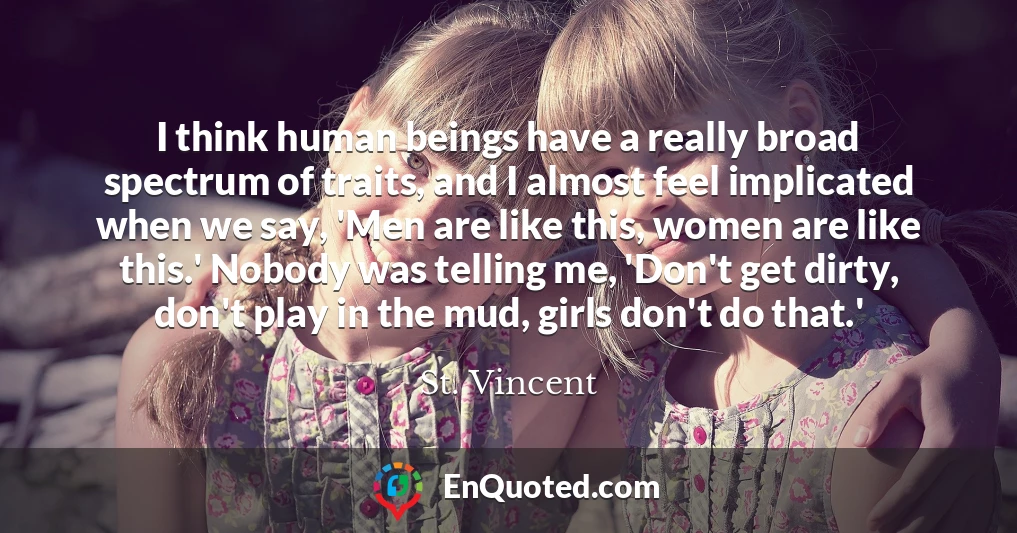 I think human beings have a really broad spectrum of traits, and I almost feel implicated when we say, 'Men are like this, women are like this.' Nobody was telling me, 'Don't get dirty, don't play in the mud, girls don't do that.'
