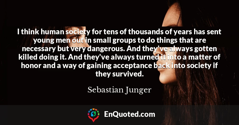 I think human society for tens of thousands of years has sent young men out in small groups to do things that are necessary but very dangerous. And they've always gotten killed doing it. And they've always turned it into a matter of honor and a way of gaining acceptance back into society if they survived.