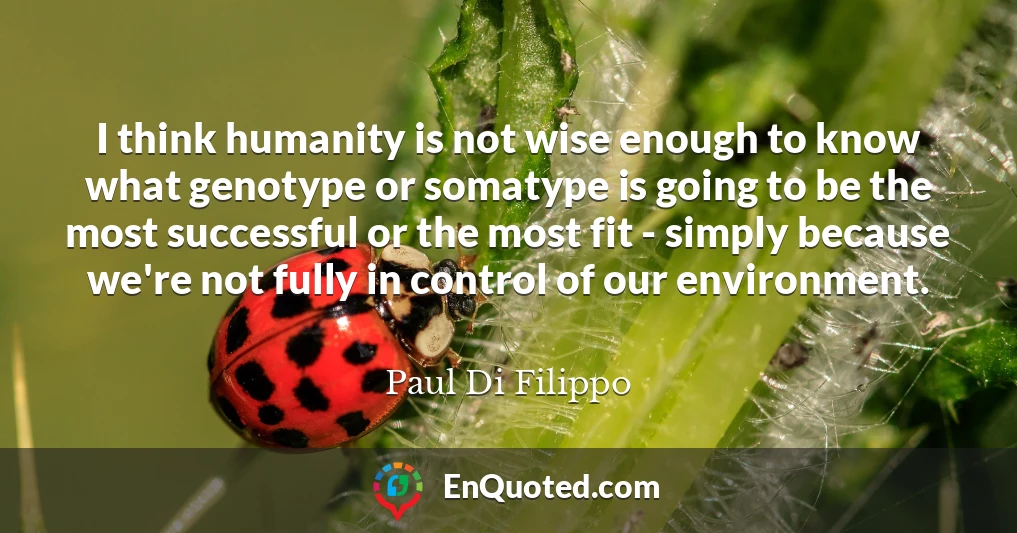 I think humanity is not wise enough to know what genotype or somatype is going to be the most successful or the most fit - simply because we're not fully in control of our environment.