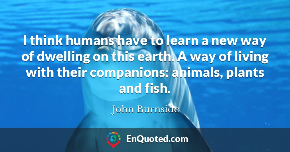 I think humans have to learn a new way of dwelling on this earth. A way of living with their companions: animals, plants and fish.