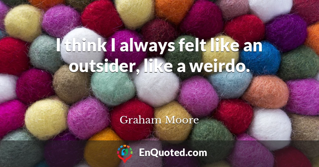 I think I always felt like an outsider, like a weirdo.